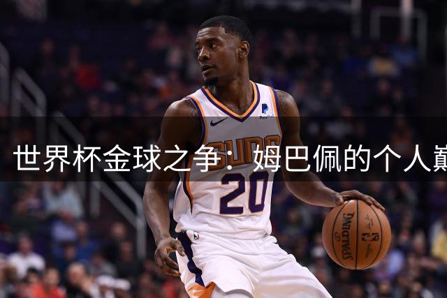 世界杯金球之争：姆巴佩的个人巅峰为何抵不过团队荣耀？