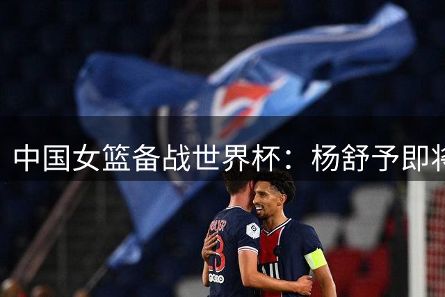 中国女篮备战世界杯：杨舒予即将归队 双塔回归时间成谜