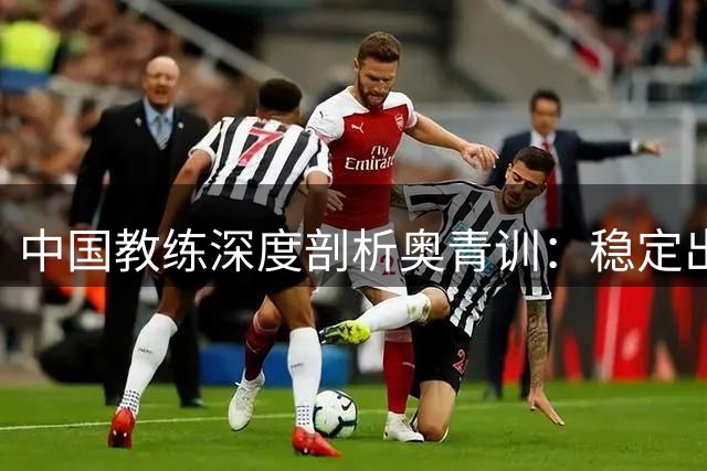 中国教练深度剖析奥青训：稳定出场是留洋第一课