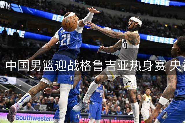 中国男篮迎战格鲁吉亚热身赛 央视转播再缺席引发球迷热议