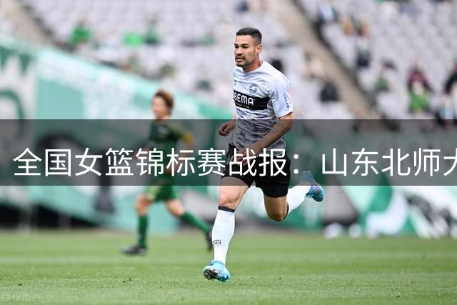 全国女篮锦标赛战报：山东北师大强势领跑 武汉合肥迎大比分胜利