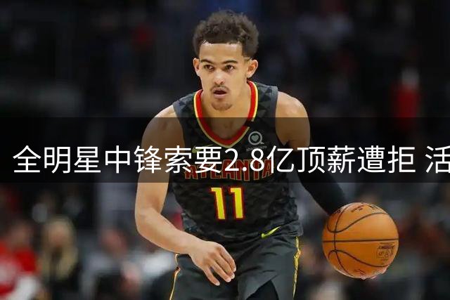 全明星中锋索要2.8亿顶薪遭拒 活塞队加价至1.8亿仍谈判僵持
