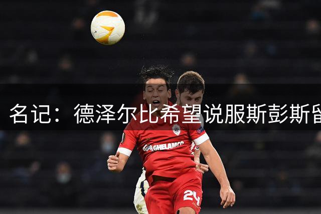 名记：德泽尔比希望说服斯彭斯留队；国米和埃弗顿对他有意