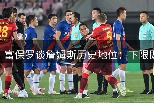 富保罗谈詹姆斯历史地位：下限即马龙巅峰 季后赛表现更胜一筹
