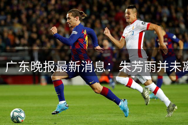 广东晚报最新消息：朱芳雨并未离任，广州迎来重磅引援，杜锋新身份曝光