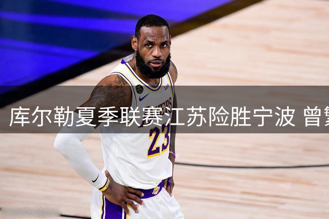 库尔勒夏季联赛江苏险胜宁波 曾繁日最后时刻锁定胜局