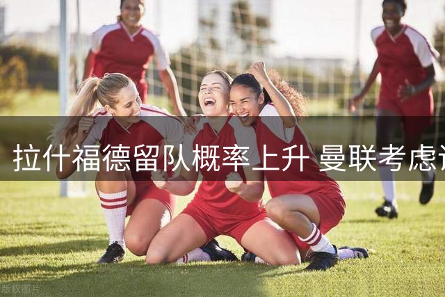 拉什福德留队概率上升 曼联考虑调整其场上位置