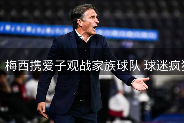 梅西携爱子观战家族球队 球迷疯狂围堵场面火爆