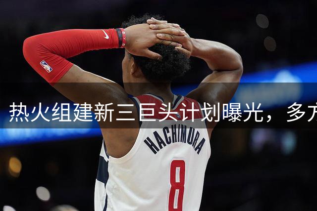 热火组建新三巨头计划曝光，多方交易方案引热议