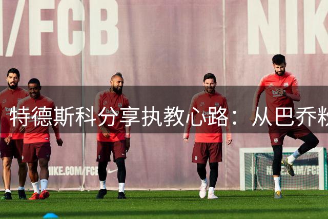 特德斯科分享执教心路：从巴乔粉丝到瓜帅追随者