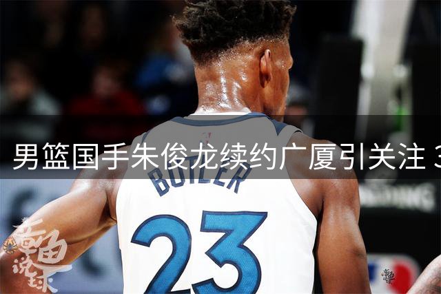 男篮国手朱俊龙续约广厦引关注 3年C类合同背后暗藏玄机