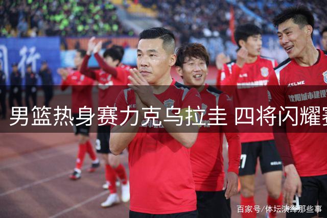 男篮热身赛力克乌拉圭 四将闪耀赛场获评满分表现
