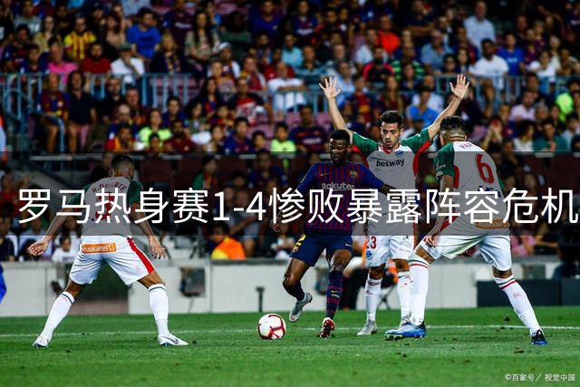 罗马热身赛1-4惨败暴露阵容危机 新援首秀难掩更衣室矛盾