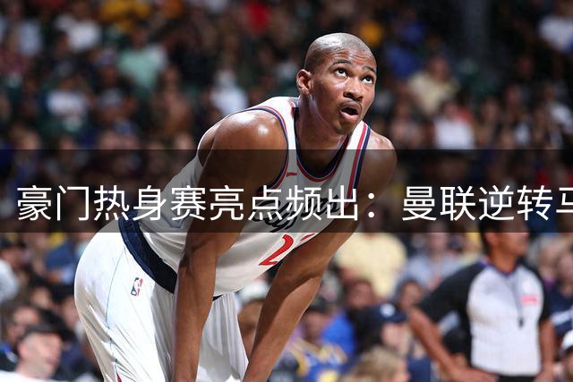 豪门热身赛亮点频出：曼联逆转马竞 阿森纳4球大胜