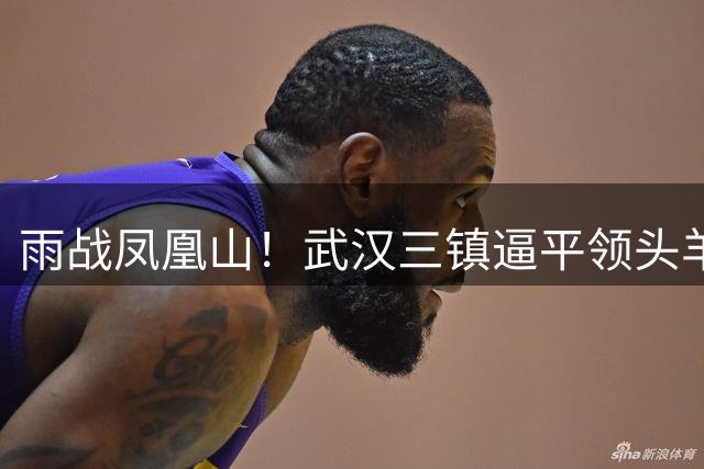 雨战凤凰山！武汉三镇逼平领头羊 贝维斯单刀成转折