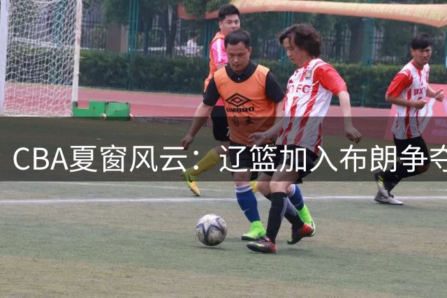 CBA夏窗风云：辽篮加入布朗争夺战 浙江签下助攻王 青岛拒放核心外援