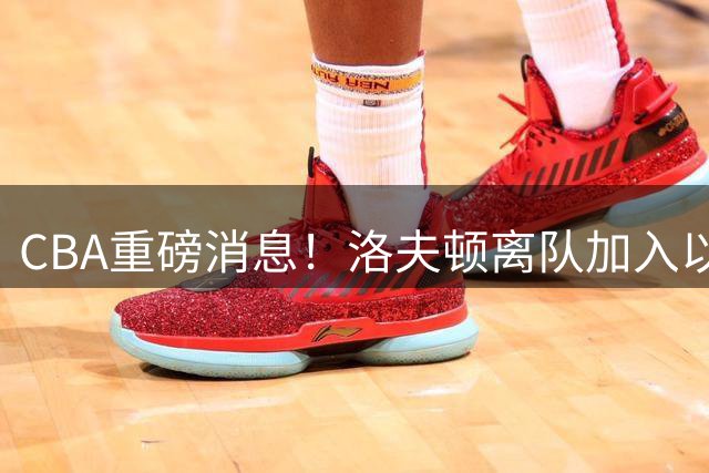 CBA重磅消息！洛夫顿离队加入以色列联赛，奎因加入俄罗斯联赛，杰曼加入以色列球队，孙铭徽少林寺修炼