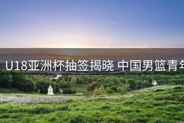 U18亚洲杯抽签揭晓 中国男篮青年队遭遇西亚劲旅